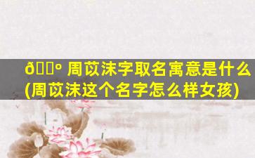 🐺 周苡沫字取名寓意是什么(周苡沫这个名字怎么样女孩)
